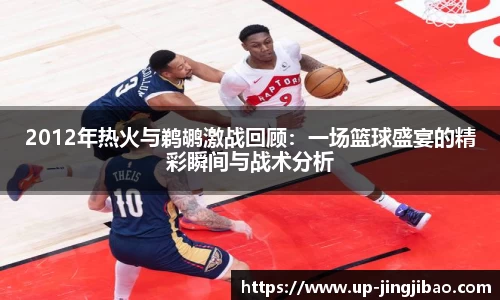 2012年热火与鹈鹕激战回顾:一场篮球盛宴的精彩瞬间与战术分析